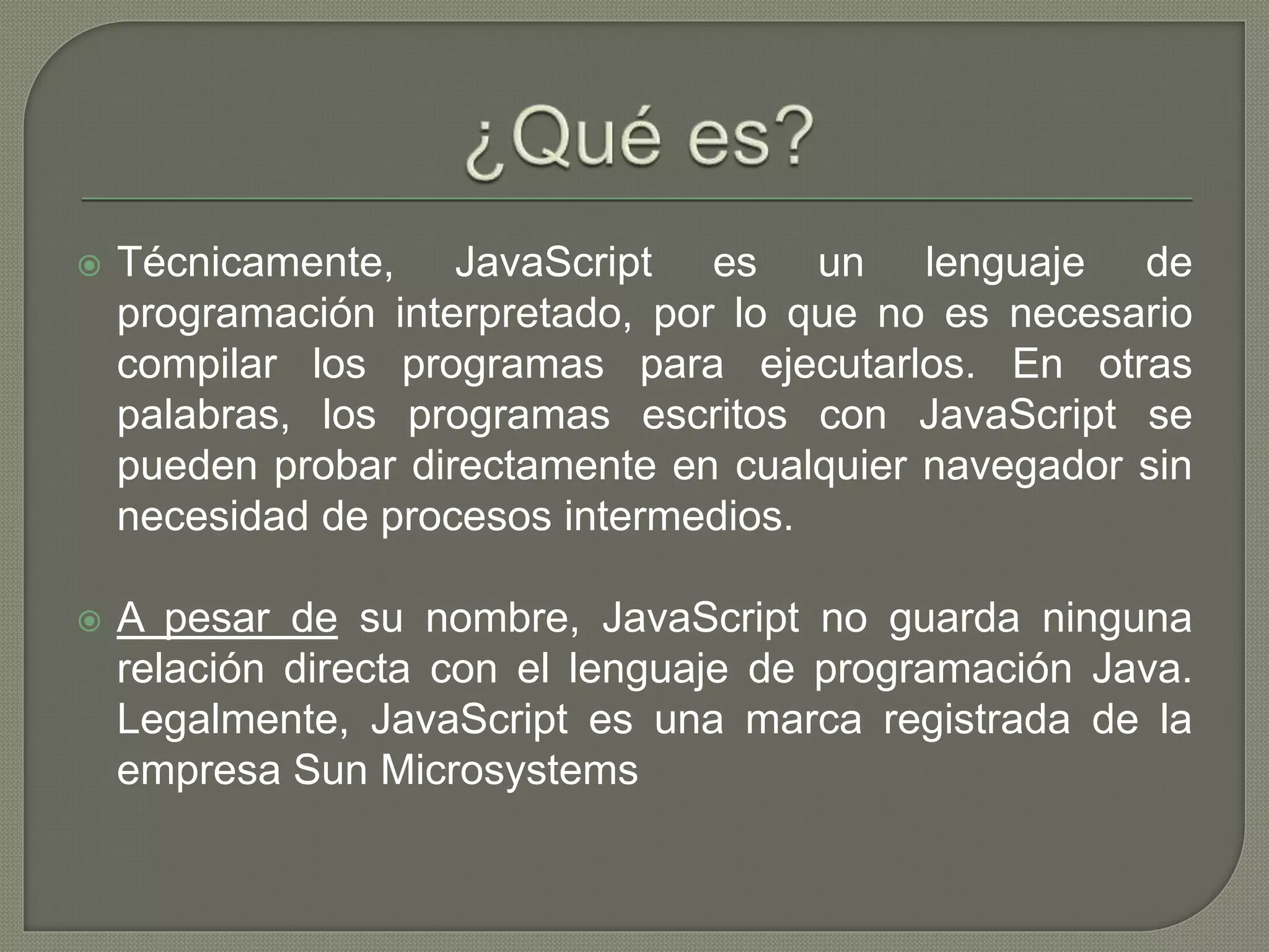  Técnicamente, JavaScript es un lenguaje de
programación interpretado, por lo que no es necesario
compilar los programas para ejecutarlos. En otras
palabras, los programas escritos con JavaScript se
pueden probar directamente en cualquier navegador sin
necesidad de procesos intermedios.
 A pesar de su nombre, JavaScript no guarda ninguna
relación directa con el lenguaje de programación Java.
Legalmente, JavaScript es una marca registrada de la
empresa Sun Microsystems
 