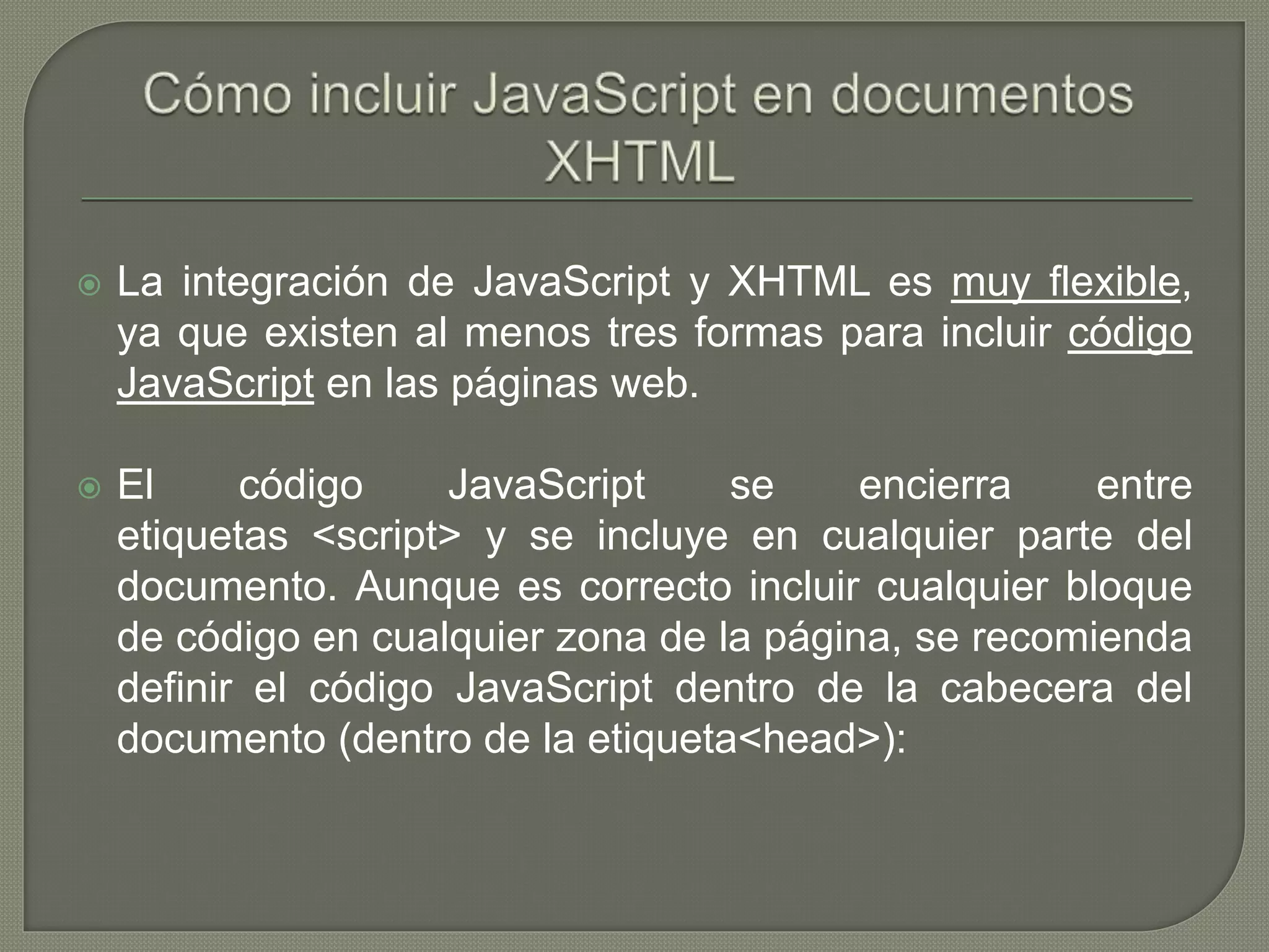  La integración de JavaScript y XHTML es muy flexible,
ya que existen al menos tres formas para incluir código
JavaScript en las páginas web.
 El código JavaScript se encierra entre
etiquetas <script> y se incluye en cualquier parte del
documento. Aunque es correcto incluir cualquier bloque
de código en cualquier zona de la página, se recomienda
definir el código JavaScript dentro de la cabecera del
documento (dentro de la etiqueta<head>):
 