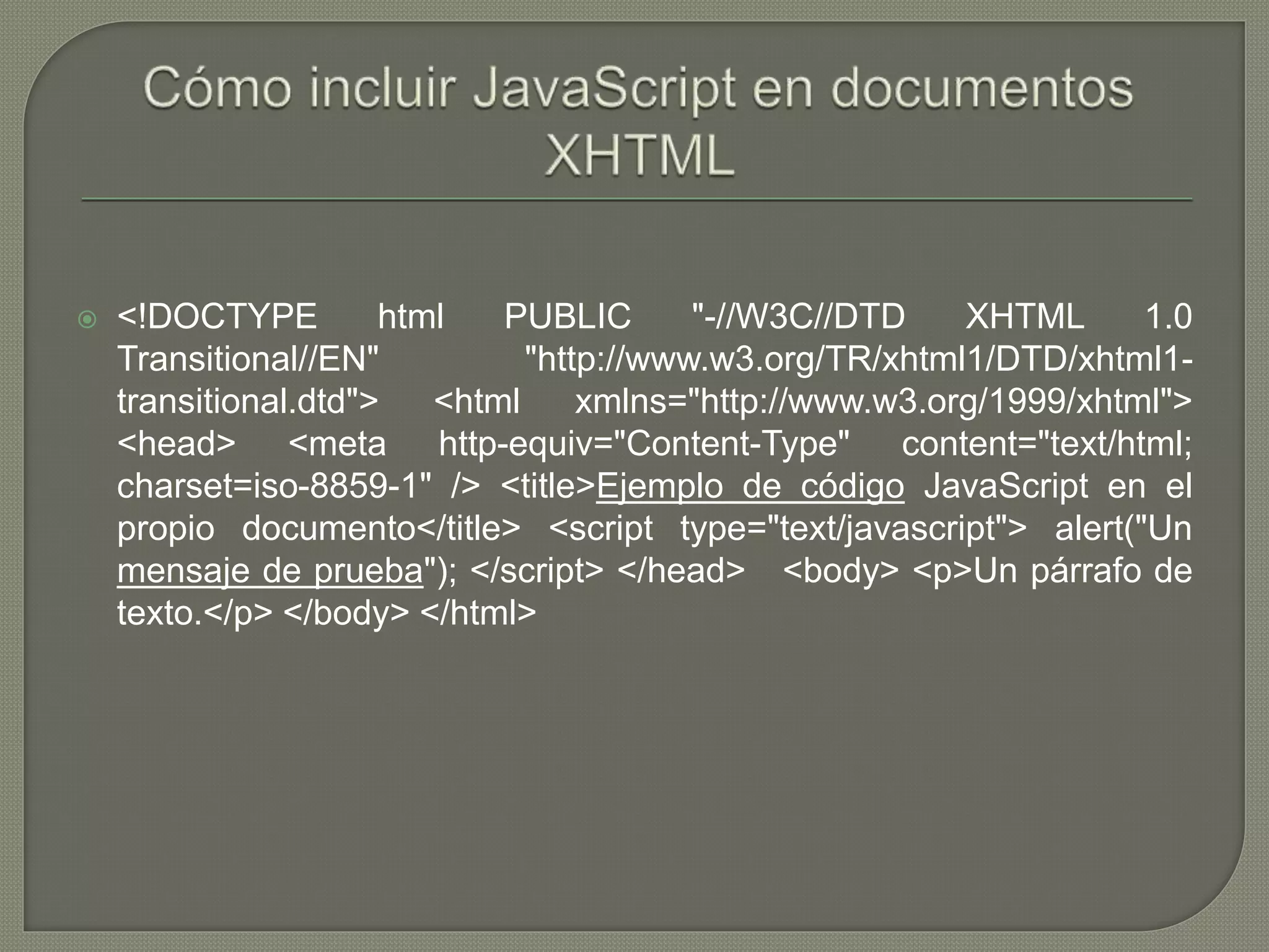 <!DOCTYPE html PUBLIC "-//W3C//DTD XHTML 1.0
Transitional//EN" "http://www.w3.org/TR/xhtml1/DTD/xhtml1-
transitional.dtd"> <html xmlns="http://www.w3.org/1999/xhtml">
<head> <meta http-equiv="Content-Type" content="text/html;
charset=iso-8859-1" /> <title>Ejemplo de código JavaScript en el
propio documento</title> <script type="text/javascript"> alert("Un
mensaje de prueba"); </script> </head> <body> <p>Un párrafo de
texto.</p> </body> </html>
 