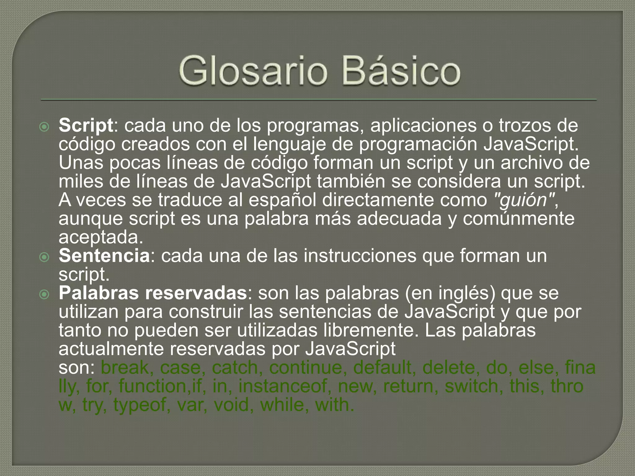  Script: cada uno de los programas, aplicaciones o trozos de
código creados con el lenguaje de programación JavaScript.
Unas pocas líneas de código forman un script y un archivo de
miles de líneas de JavaScript también se considera un script.
A veces se traduce al español directamente como "guión",
aunque script es una palabra más adecuada y comúnmente
aceptada.
 Sentencia: cada una de las instrucciones que forman un
script.
 Palabras reservadas: son las palabras (en inglés) que se
utilizan para construir las sentencias de JavaScript y que por
tanto no pueden ser utilizadas libremente. Las palabras
actualmente reservadas por JavaScript
son: break, case, catch, continue, default, delete, do, else, fina
lly, for, function,if, in, instanceof, new, return, switch, this, thro
w, try, typeof, var, void, while, with.
 