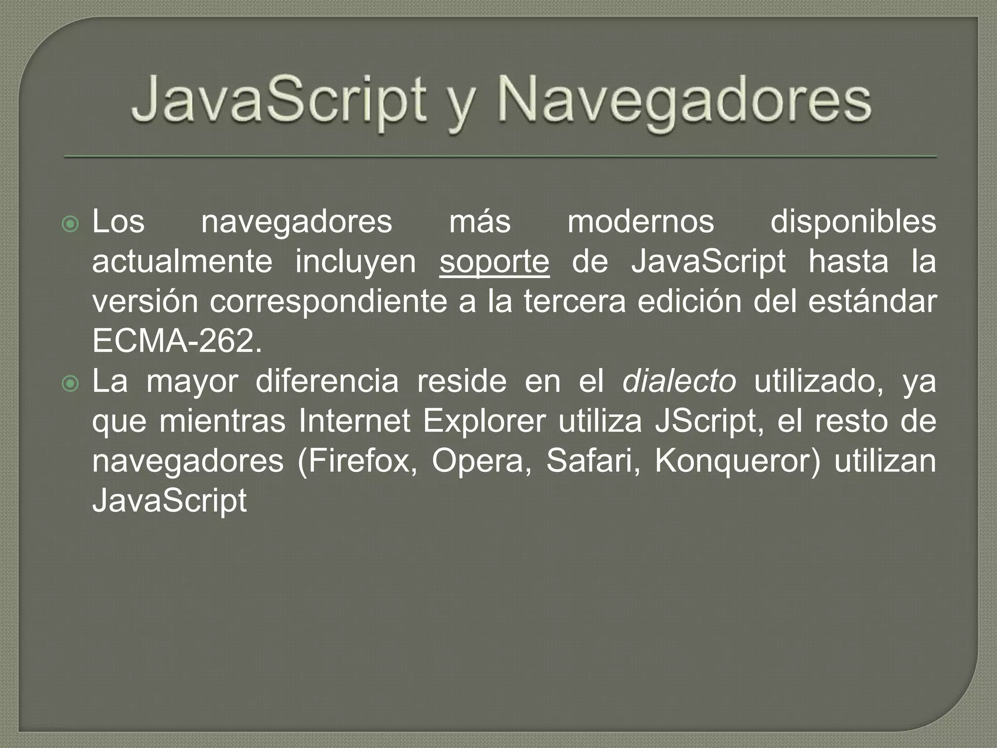  Los navegadores más modernos disponibles
actualmente incluyen soporte de JavaScript hasta la
versión correspondiente a la tercera edición del estándar
ECMA-262.
 La mayor diferencia reside en el dialecto utilizado, ya
que mientras Internet Explorer utiliza JScript, el resto de
navegadores (Firefox, Opera, Safari, Konqueror) utilizan
JavaScript
 