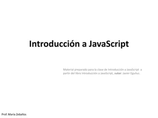 Introducción a JavaScript
Material preparado para la clase de Introducción a JavaScript a
partir del libro Introducción a JavaScript, autor: Javier Eguiluz.
Prof. María Zeballos
 