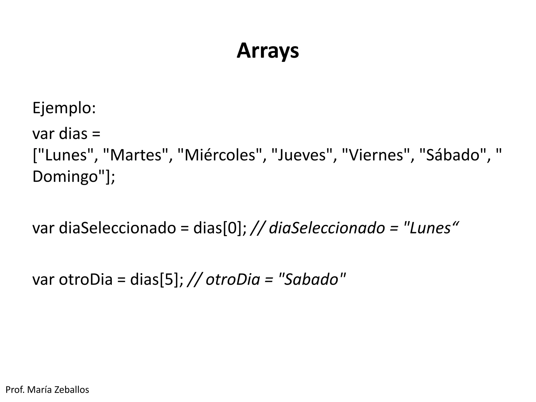 Arrays
Ejemplo:
var dias =
["Lunes", "Martes", "Miércoles", "Jueves", "Viernes", "Sábado", "
Domingo"];
var diaSeleccionado = dias[0]; // diaSeleccionado = "Lunes“
var otroDia = dias[5]; // otroDia = "Sabado"
Prof. María Zeballos
 