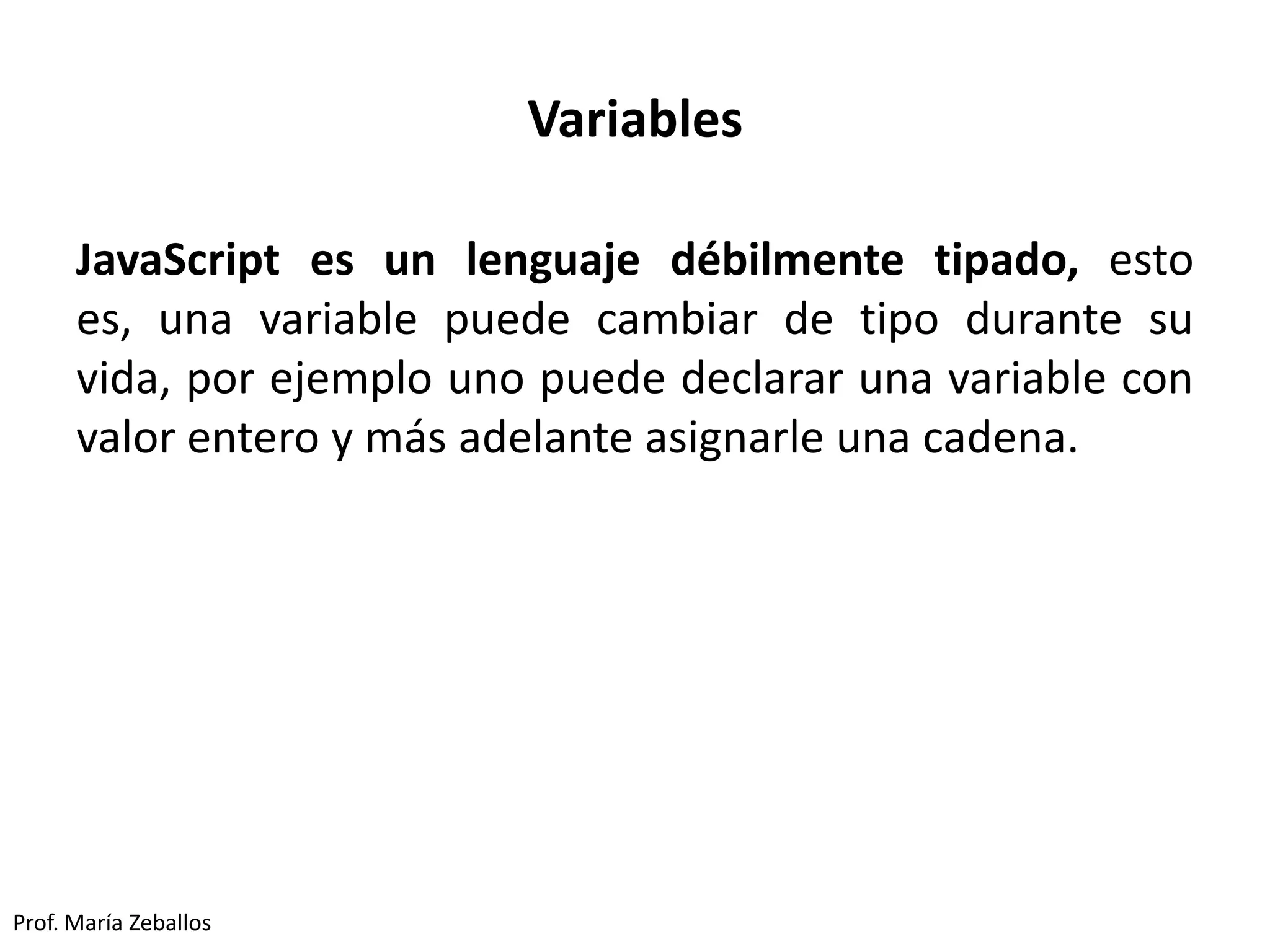 Variables
JavaScript es un lenguaje débilmente tipado, esto
es, una variable puede cambiar de tipo durante su
vida, por ejemplo uno puede declarar una variable con
valor entero y más adelante asignarle una cadena.
Prof. María Zeballos
 