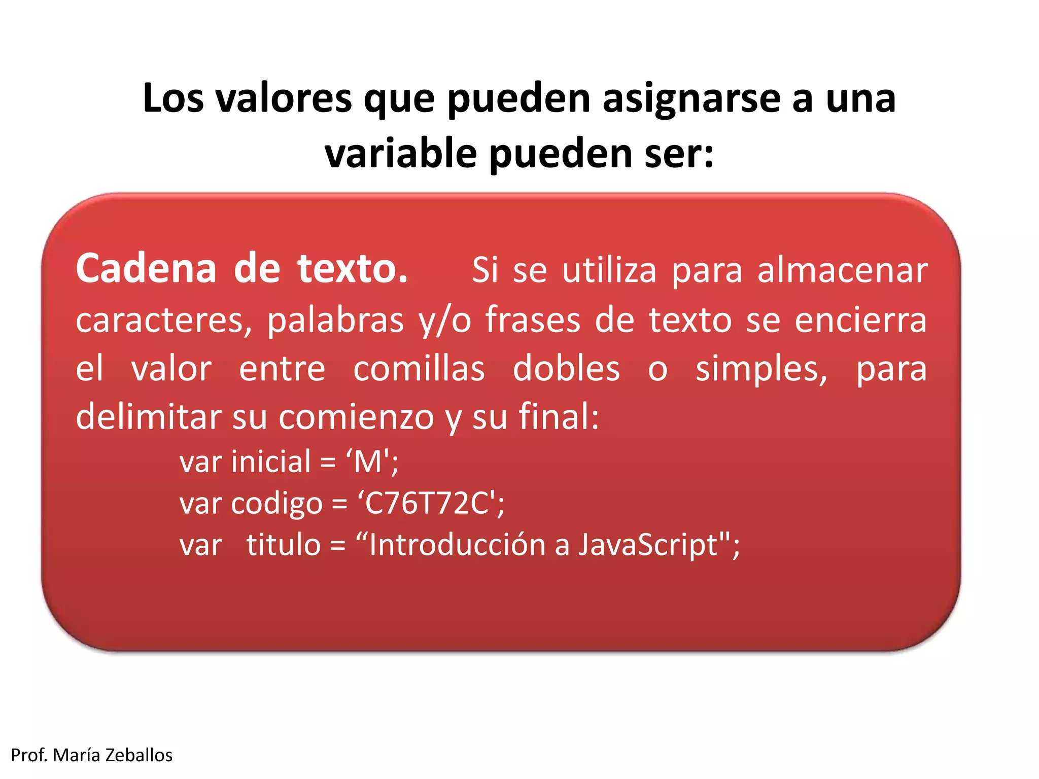 Los valores que pueden asignarse a una
variable pueden ser:
Prof. María Zeballos
Cadena de texto. Si se utiliza para almacenar
caracteres, palabras y/o frases de texto se encierra
el valor entre comillas dobles o simples, para
delimitar su comienzo y su final:
var inicial = ‘M';
var codigo = ‘C76T72C';
var titulo = “Introducción a JavaScript";
 