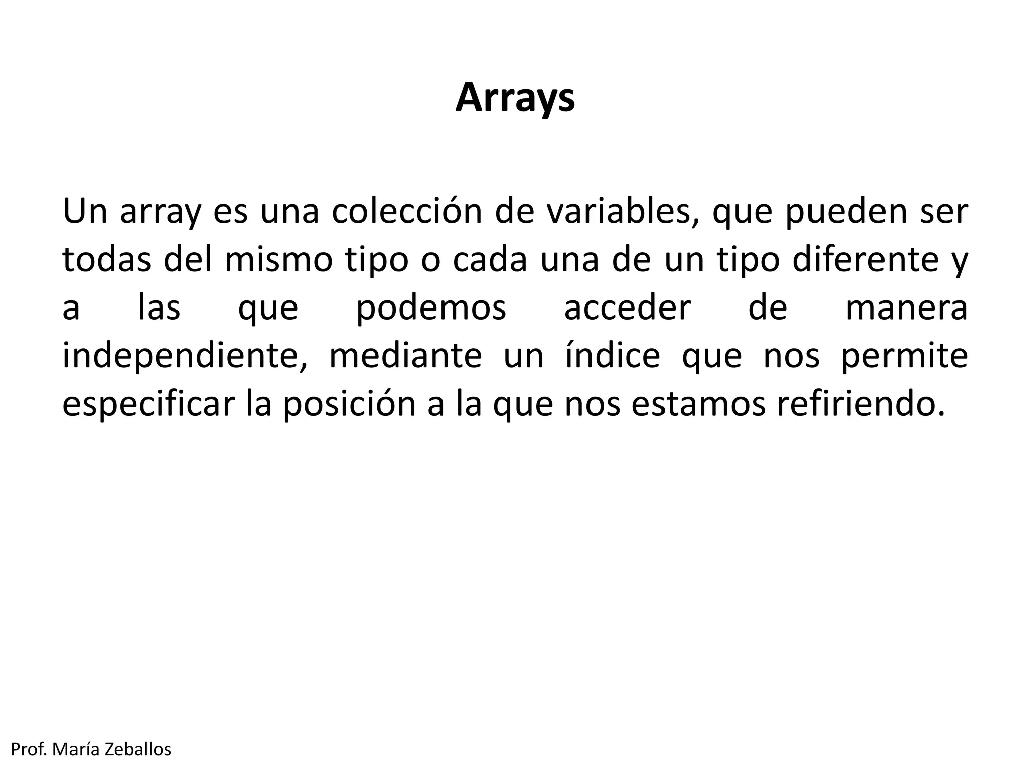 Arrays
Un array es una colección de variables, que pueden ser
todas del mismo tipo o cada una de un tipo diferente y
a las que podemos acceder de manera
independiente, mediante un índice que nos permite
especificar la posición a la que nos estamos refiriendo.
Prof. María Zeballos
 