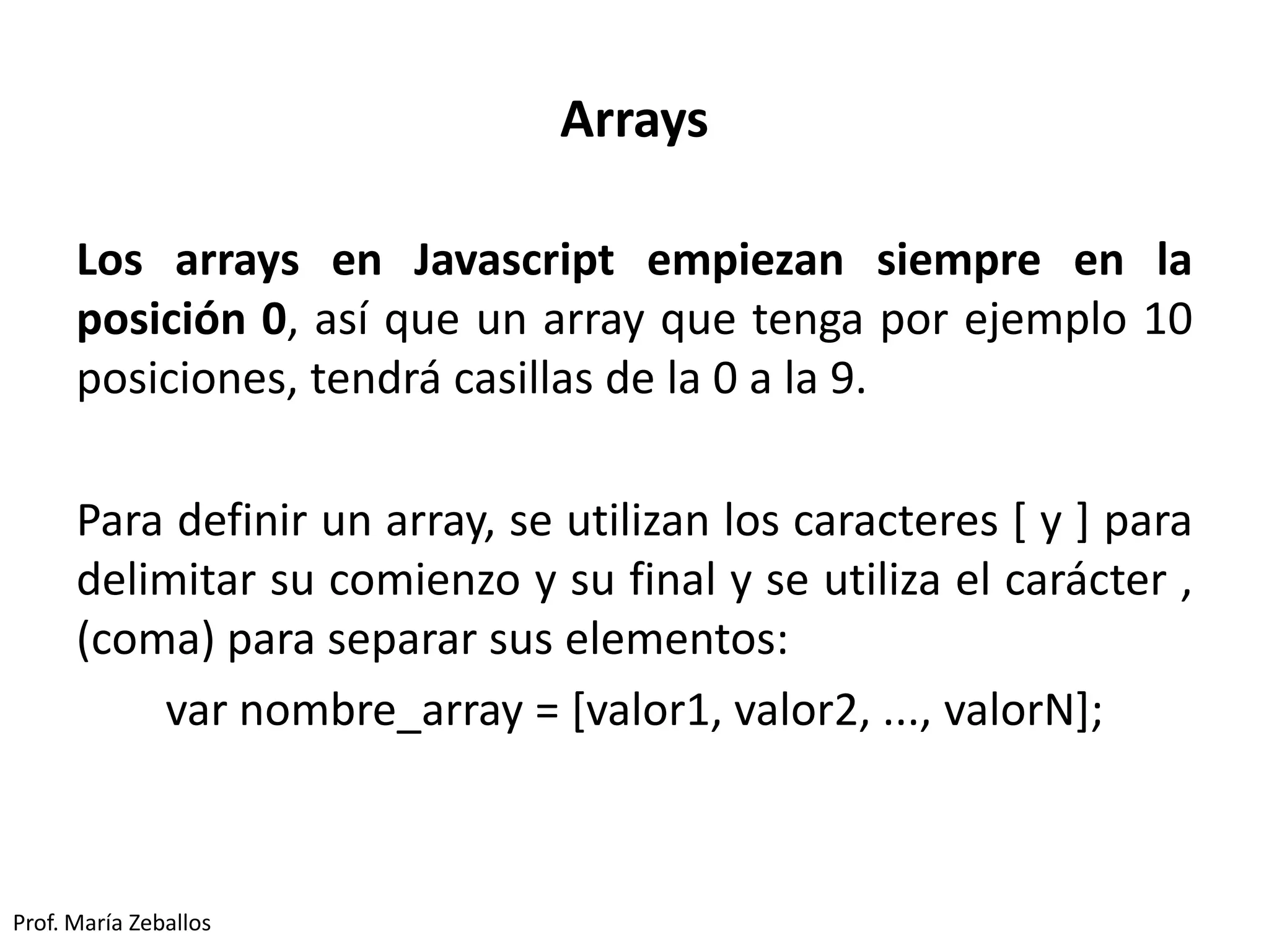Arrays
Los arrays en Javascript empiezan siempre en la
posición 0, así que un array que tenga por ejemplo 10
posiciones, tendrá casillas de la 0 a la 9.
Para definir un array, se utilizan los caracteres [ y ] para
delimitar su comienzo y su final y se utiliza el carácter ,
(coma) para separar sus elementos:
var nombre_array = [valor1, valor2, ..., valorN];
Prof. María Zeballos
 