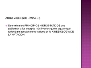ARQUIMIDES (287 - 212 A.C.)Determina los PRINCIPIOS HIDROSTATICOS que gobiernan a los cuerpos más livianos que el agua y que todavía se aceptan como válidos en la KINESIOLOGIA DE LA NATACION