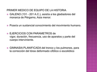 PRIMER MEDICO DE EQUIPO DE LA HISTORIAGALENO (131 - 201 A.C.), asistía a los gladiadores del monarca de Pérgamo, Asia menor.Poseía un sustancial conocimiento del movimiento humano.EJERCICIOS CON PARAMETROS de vigor, duración, frecuencia, uso de aparatos y parte del cuerpo interviniente.GIMNASIA PLANIFICADA del tronco y los pulmones, para la corrección del tórax deformado cifótico o escoliótico