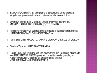 EDAD MODERNA: El progreso y desarrollo de la ciencia amplía en gran medida los horizontes de la medicina Andrew Taylor Still y Daniel David Palmer: TERAPIA MANIPULITIVA ARTICULAR (OSTEOPATIA)VincentPriessnitz, Gonzalo Altamirano y SabastianKneipp: HIDROTERAPIA Y BALNEOTERAPIA.P. HnerikLing: MASOTERAPIA SUECA Y GIMNASIA SUECAGustav Zander: MECANOTERAPIASIGLO XX: Se impulsa en los hospitales de Londres el uso de los AGENTES FISICOS para el tratamiento de patología RESPIRATORIA, siendo el origen de la actual KINESITERAPIA RESPIRATORIA