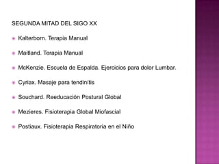 SEGUNDA MITAD DEL SIGO XXKalterborn. Terapia ManualMaitland. Terapia ManualMcKenzie. Escuela de Espalda. Ejercicios para dolor Lumbar.Cyriax. Masaje para tendinítisSouchard. Reeducación Postural GlobalMezieres. Fisioterapia Global MiofascialPostiaux. Fisioterapia Respiratoria en el Niño