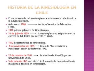 Historia de la kinesiología en ChileEl nacimiento de la kinesiología esta íntimamente relacionado a la educación física.6 de marzo 1906                 Instituto Superior de Educación Física.1912 primer gabinete de kinesiterapia.31 de julio de 1929              kinesiología como asignatura en la carrera de Ed. Física por decreto n° 2867.1972 departamento de kinesiología.  8 de noviembre de 1935        título de “Entrenadores y Masajistas” según el decreto n° 573.25 de octubre de 1941           Asociación de Kinesiólogos de Universidad de Chile.5 de julio de 1943 decreto n° 618  cambio de denominación de masajista a técnico en kinesiología.