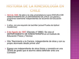 Historia de la kinesiología en ChileAbril de 1956: Se abre a la vida universitaria la nueva ESCUELA DE KINESITERAPIA EN LA UNIVERSIDAD DE CHILE con planes y programas totalmente independientes de laCarrera de Educación Física.