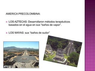 AMERICA PRECOLOMBINA:LOS AZTECAS: Desarrollaron métodos terapéuticos basados en el agua en sus “baños de vapor”.LOS MAYAS: sus “baños de sudor”