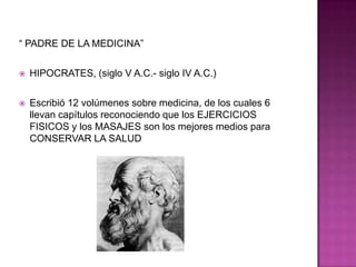 “ PADRE DE LA MEDICINA”HIPOCRATES, (siglo V A.C.- siglo IV A.C.)Escribió 12 volúmenes sobre medicina, de los cuales 6 llevan capítulos reconociendo que los EJERCICIOS FISICOS y los MASAJES son los mejores medios para CONSERVAR LA SALUD