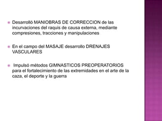 Desarrolló MANIOBRAS DE CORRECCION de las incurvaciones del raquis de causa externa, mediante compresiones, tracciones y manipulacionesEn el campo del MASAJE desarrollo DRENAJES VASCULARES Impulsó métodos GIMNASTICOS PREOPERATORIOS para el fortalecimiento de las extremidades en el arte de la caza, el deporte y la guerra