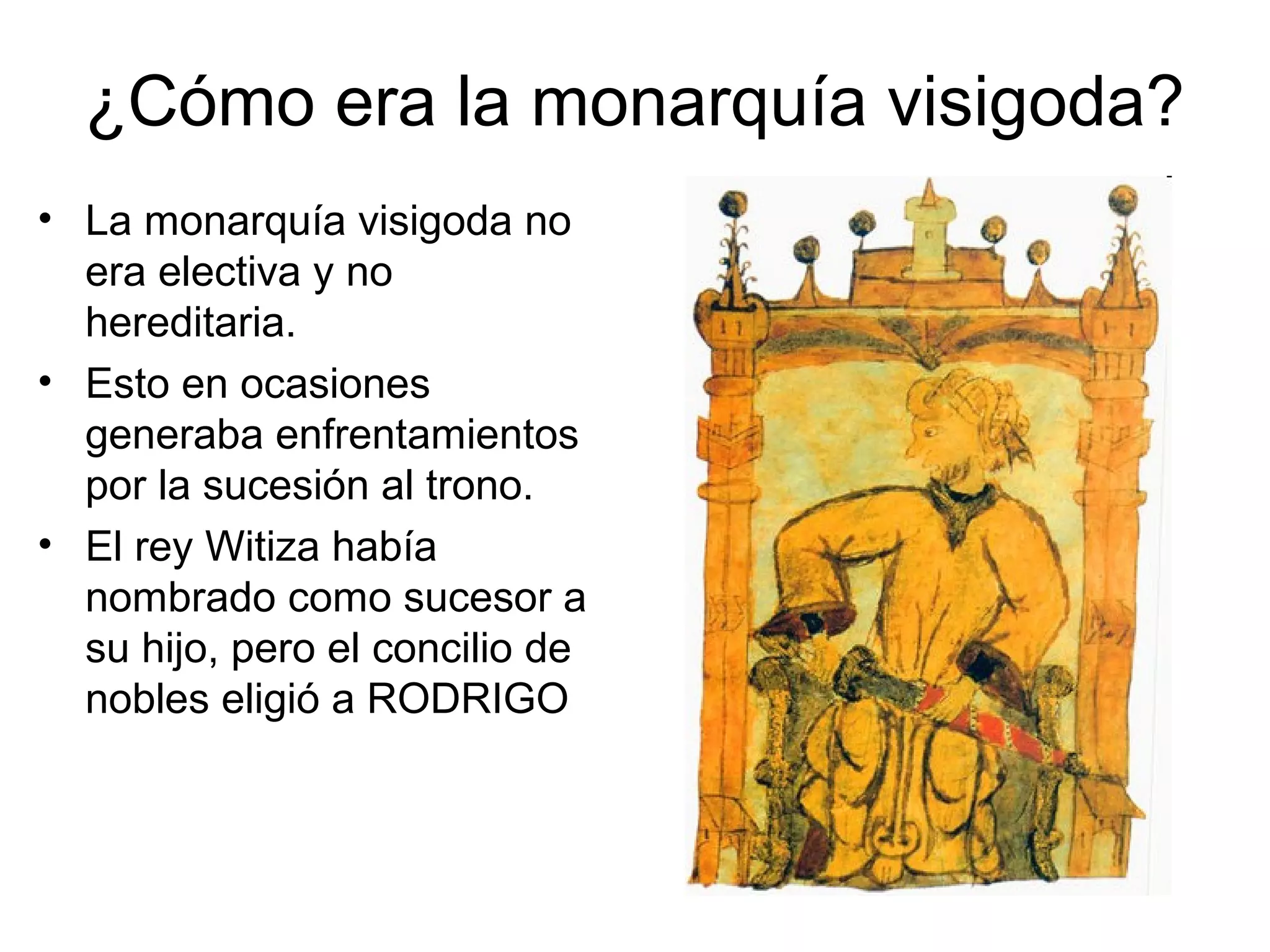 ¿Cómo era la monarquía visigoda?
• La monarquía visigoda no
era electiva y no
hereditaria.
• Esto en ocasiones
generaba enfrentamientos
por la sucesión al trono.
• El rey Witiza había
nombrado como sucesor a
su hijo, pero el concilio de
nobles eligió a RODRIGO