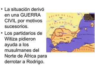 • La situación derivó
en una GUERRA
CIVIL por motivos
sucesorios.
• Los partidarios de
Witiza pidieron
ayuda a los
musulmanes del
Norte de África para
derrotar a Rodrigo.