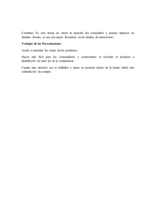 Cartulinas: Es otra forma de atraer la atención del consumidor y pueden aplicarse de
distintas formas; se usa con mayor frecuencia en las tiendas de autoservicio.
Ventajas de las Presentaciones
Ayuda a aumentar las ventas de los productos.
Hacen más fácil para los consumidores y comerciantes el recordar el producto e
identificarlo de entre los de la competencia.
Cuanto más atractivo sea el exhibidor y mejor su posición dentro de la tienda, habrá más
estimulación de compra.
 
