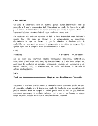 Canal indirecto.
Un canal de distribución suele ser indirecto, porque existen intermediarios entre el
proveedor y el usuario o consumidor final. El tamaño de los canales de distribución se mide
por el número de intermediarios que forman el camino que recorre el producto. Dentro de
los canales indirectos se puede distinguir entre canal corto y canal largo.
Un canal corto sólo tiene dos escalones, es decir, un único intermediario entre fabricante y
usuario final. Este canal es habitual en la comercialización de automóviles,
electrodomésticos, ropa de diseño... en que los minoristas o detallistas tienen la
exclusividad de venta para una zona o se comprometen a un mínimo de compras. Otro
ejemplo típico sería la compra a través de un hipermercado o híper.
Corto
Fabricante ---------------------------------------------------------> Detallista ----> Consumidor
En un canal largo intervienen muchos intermediarios (mayoristas, distribuidores,
almacenistas, revendedores, minoristas y agentes comerciales, etc.). Este canal es típico de
casi todos los productos de consumo, especialmente productos de conveniencia o de
compra frecuente, como los supermercados, las tiendas tradicionales, los mercados o
galerías de alimentación...
Largo
Fabricante -----------------------------------> Mayorista ----> Detallista ----> Consumidor
En general, se considera que los canales de distribución cortos conducen a precios de venta
al consumidor reducidos y, a la inversa, que canales de distribución largos son sinónimo de
precios elevados. Esto no siempre es verdad; puede darse el caso de que productos
comprados directamente al productor (ejemplo, vino o cava a una bodega, en origen)
tengan un precio de venta mayor que en un establecimiento comercial.
 