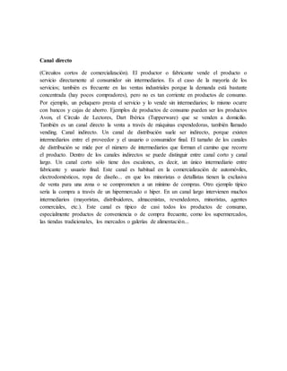 Canal directo
(Circuitos cortos de comercialización). El productor o fabricante vende el producto o
servicio directamente al consumidor sin intermediarios. Es el caso de la mayoría de los
servicios; también es frecuente en las ventas industriales porque la demanda está bastante
concentrada (hay pocos compradores), pero no es tan corriente en productos de consumo.
Por ejemplo, un peluquero presta el servicio y lo vende sin intermediarios; lo mismo ocurre
con bancos y cajas de ahorro. Ejemplos de productos de consumo pueden ser los productos
Avon, el Círculo de Lectores, Dart Ibérica (Tupperware) que se venden a domicilio.
También es un canal directo la venta a través de máquinas expendedoras, también llamado
vending. Canal indirecto. Un canal de distribución suele ser indirecto, porque existen
intermediarios entre el proveedor y el usuario o consumidor final. El tamaño de los canales
de distribución se mide por el número de intermediarios que forman el camino que recorre
el producto. Dentro de los canales indirectos se puede distinguir entre canal corto y canal
largo. Un canal corto sólo tiene dos escalones, es decir, un único intermediario entre
fabricante y usuario final. Este canal es habitual en la comercialización de automóviles,
electrodomésticos, ropa de diseño... en que los minoristas o detallistas tienen la exclusiva
de venta para una zona o se comprometen a un mínimo de compras. Otro ejemplo típico
sería la compra a través de un hipermercado o híper. En un canal largo intervienen muchos
intermediarios (mayoristas, distribuidores, almacenistas, revendedores, minoristas, agentes
comerciales, etc.). Este canal es típico de casi todos los productos de consumo,
especialmente productos de conveniencia o de compra frecuente, como los supermercados,
las tiendas tradicionales, los mercados o galerías de alimentación...
 