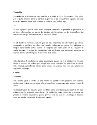 Promoción
Promoción es un término que hace mención a la acción y efecto de promover. Este verbo,
por su parte, refiere a iniciar o impulsar un proceso o una cosa; elevar a alguien a un cargo
o empleo superior al que tenía; o tomar la iniciativa para realizar algo.
2x1
El valor agregado que el cliente pueda conseguir comprando su producto de preferencia, o
de usos indispensables, es una de las técnicas más favorecidas por los consumidores que
buscan una ventaja, un adicional por su opción de compra.
Es allí donde la promoción del 2x1 gana un peso importante por el beneficio que ofrece,
repuntando al producto en oferta con grandes volúmenes de ventas (en unidades) en
tiempos relativamente cortos. Lanzar en campaña una oferta como el 2x1 requiere de
mucha inversión. Es una de las promociones más sacrificadas para las marcas, porque en su
mayoría implica absorber parte de los costos de la oferta.
Esta alternativa de marketing se utiliza generalmente cuando se va a introducir un producto
nuevo al mercado. O también para cumplir con metas inmediatas de gran escala de ventas.
Esta estrategia generalmente permite ganar menos (en dinero), pero con una optimización
importante de tiempo.
Cupones
Muestres
Una muestra gratis o freebie es una porción de comida u otro producto (por ejemplo,
productos de belleza) que se ofrece a los consumidores en supermercados u otros centros de
ventas.
En mercadotecnia, las muestras gratis se utilizan como una técnica para lanzar un producto
o incrementar las ventas de uno existente. La justificación reside en que una persona es más
proclive a comprar un producto que ha probado que uno que no. La entrega de muestras
suele ser gratuita y se realiza de diferentes modos:
 