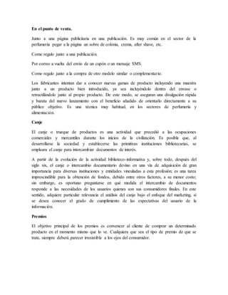 En el punto de venta.
Junto a una página publicitaria en una publicación. Es muy común en el sector de la
perfumería pegar a la página un sobre de colonia, crema, after shave, etc.
Como regalo junto a una publicación.
Por correo a vuelta del envío de un cupón o un mensaje SMS.
Como regalo junto a la compra de otro modelo similar o complementario.
Los fabricantes intentan dar a conocer nuevas gamas de producto incluyendo una muestra
junto a un producto bien introducido, ya sea incluyéndolo dentro del envase o
retractilándolo junto al propio producto. De este modo, se aseguran una divulgación rápida
y barata del nuevo lanzamiento con el beneficio añadido de orientarlo directamente a su
público objetivo. Es una técnica muy habitual, en los sectores de perfumería y
alimentación.
Canje
El canje o trueque de productos es una actividad que precedió a las ocupaciones
comerciales y mercantiles durante los inicios de la civilización. Es posible que, al
desarrollarse la sociedad y establecerse las primitivas instituciones bibliotecarias, se
empleara el canje para intercambiar documentos de interés.
A partir de la evolución de la actividad biblioteco-informativa y, sobre todo, después del
siglo xix, el canje o intercambio documentario devino en una vía de adquisición de gran
importancia para diversas instituciones y entidades vinculadas a esta profesión; es una tarea
imprescindible para la obtención de fondos, debido entre otros factores, a su menor costo;
sin embargo, es oportuno preguntarse en qué medida el intercambio de documentos
responde a las necesidades de los usuarios quienes son sus consumidores finales. En este
sentido, adquiere particular relevancia el análisis del canje bajo el enfoque del marketing, si
se desea conocer el grado de cumplimiento de las expectativas del usuario de la
información.
Premios
El objetivo principal de los premios es convencer al cliente de comprar un determinado
producto en el momento mismo que lo ve. Cualquiera que sea el tipo de premio de que se
trate, siempre deberá parecer irresistible a los ojos del consumidor.
 