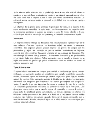 Se ha visto en varias ocasiones que el precio bajo no es lo que más atrae al cliente; el
premio es lo que más llama su atención: un premio es una pieza de mercancía que se ofrece
aun cierto costo para la empresa o para el cliente que compra un artículo en particular. Las
ofertas de premio varían en cuanto a intensidad y efectividad, pero no mucho en cuanto a
sus objetivos.
Los objetivos de un premio como estrategia de promoción de ventas, en la mayoría de los
casos, son bastante específicos. Se debe prever que los consumidores de los productos de
la competencia cambiaran su decisión de compra a causa del premio ofrecido y de este
modos llegara a conocer las ventajas del producto y se convertirá en consumidor regular
Descuentos
Los negocios usan la estrategia de descuentos para vender productos a precios bajos en un
gran volumen. Con esta estrategia. es importante reducir los costos y mantenerse
competitivo. Las empresas grandes pueden negociar los precios de compra con los
proveedores y lograr una estrategia de precios efectiva. Normalmente es imposible
competir con estos monstruos basándose solamente en una estrategia de descuentos. Usa
esta estrategia de manera sabia y prudente. Los descuentos ocasionales y los que benefician
a los clientes fieles son efectivos. Aplicar descuentos muy a menudo se traduce en un
espiral descendente de precios que puede eventualmente dañar tu habilidad de vender el
producto a su precio real.
Tipos de descuentos
Es normal ofrecer descuentos en compras por cantidad a los clientes que operan con esta
modalidad. Los descuentos pueden ser acumulativos, por ejemplo, aplicándolos a pequeñas
órdenes, o mediante tarjetas de fidelidad que ofrezcan un producto gratis luego de un cierto
número de compras. Estos descuentos premian la fidelidad de los clientes. Los descuentos
estacionales son apropiados para beneficiar a los clientes que compran fuera del pico de
ventas. A menudo sirven para incrementar las ventas al comienzo del pico de la estación.
Los descuentos promocionales son formas de controlar las ventas en el corto plazo. Usar
descuentos promocionales muy a menudo entrena al consumidor a esperar la oferta, y
puede dañar la rentabilidad general del producto. Las rebajas especiales son objetos con
descuento ideados para atraer a los clientes a la tienda, en la cual pueden comprar también
productos más rentables. Las rebajas especiales deben ser de marcas reconocidas que se
usan con frecuencia. Se debe cambiar el objeto de la rebaja especial en forma regular para
continuar atrayendo clientes.
 