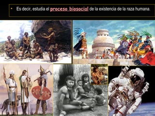 • Es decir, estudia el proceso biosocial de la existencia de la raza humana.
 