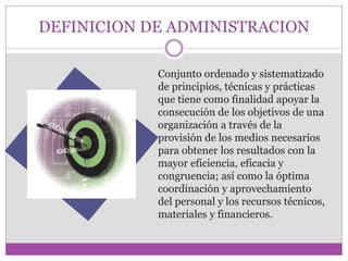 DEFINICION DE ADMINISTRACION 
Conjunto ordenado y sistematizado 
de principios, técnicas y prácticas 
que tiene como finalidad apoyar la 
consecución de los objetivos de una 
organización a través de la 
provisión de los medios necesarios 
para obtener los resultados con la 
mayor eficiencia, eficacia y 
congruencia; así como la óptima 
coordinación y aprovechamiento 
del personal y los recursos técnicos, 
materiales y financieros. 
 