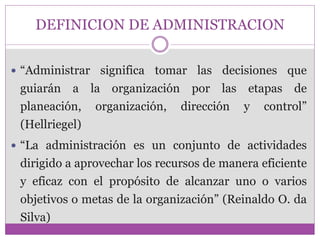 DEFINICION DE ADMINISTRACION 
 “Administrar significa tomar las decisiones que 
guiarán a la organización por las etapas de 
planeación, organización, dirección y control” 
(Hellriegel) 
 “La administración es un conjunto de actividades 
dirigido a aprovechar los recursos de manera eficiente 
y eficaz con el propósito de alcanzar uno o varios 
objetivos o metas de la organización” (Reinaldo O. da 
Silva) 
 