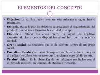 ELEMENTOS DEL CONCEPTO 
 Objetivo. La administración siempre esta enfocada a lograr fines o 
resultados. 
 Eficacia. Busca lograr los objetivos satisfaciendo el requerimiento del 
producto o servicio en términos de cantidad y tiempo. 
 Eficiencia. “Hacer las cosas bien”. Es lograr los objetivos 
garantizando los recursos disponibles al mínimo costo y máxima 
calidad. 
 Grupo social. Es necesario que se de siempre dentro de un grupo 
social. 
 Coordinación de Recursos. Se requiere combinar, sistematizar y en 
el analizar los diferentes recursos que intervienen logro del fin común. 
 Productividad. Es la obtención de los máximos resultados con el 
mínimo de recursos, en términos de eficiencia y eficacia. 
 