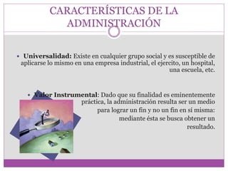 CARACTERÍSTICAS DE LA 
ADMINISTRACIÓN 
 Universalidad: Existe en cualquier grupo social y es susceptible de 
aplicarse lo mismo en una empresa industrial, el ejercito, un hospital, 
una escuela, etc. 
 Valor Instrumental: Dado que su finalidad es eminentemente 
práctica, la administración resulta ser un medio 
para lograr un fin y no un fin en sí misma: 
mediante ésta se busca obtener un 
resultado. 
 