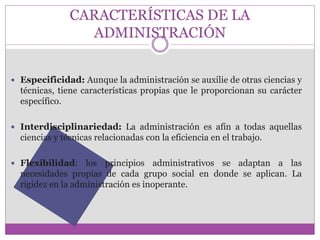 CARACTERÍSTICAS DE LA 
ADMINISTRACIÓN 
 Especificidad: Aunque la administración se auxilie de otras ciencias y 
técnicas, tiene características propias que le proporcionan su carácter 
específico. 
 Interdisciplinariedad: La administración es afín a todas aquellas 
ciencias y técnicas relacionadas con la eficiencia en el trabajo. 
 Flexibilidad: los principios administrativos se adaptan a las 
necesidades propias de cada grupo social en donde se aplican. La 
rigidez en la administración es inoperante. 
 