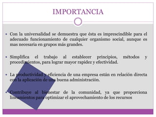 IMPORTANCIA 
 Con la universalidad se demuestra que ésta es imprescindible para el 
adecuado funcionamiento de cualquier organismo social, aunque es 
mas necesaria en grupos más grandes. 
 Simplifica el trabajo al establecer principios, métodos y 
procedimientos, para lograr mayor rapidez y efectividad. 
 La productividad y eficiencia de una empresa están en relación directa 
con la aplicación de una buena administración. 
 Contribuye al bienestar de la comunidad, ya que proporciona 
lineamientos para optimizar el aprovechamiento de los recursos 
 
