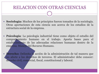 RELACION CON OTRAS CIENCIAS 
 Sociología: Muchos de los principios fueron tomados de la sociología. 
Otras aportaciones de esta ciencia son acerca de los estudios de la 
estructura social de la empresa. 
 Psicología: La psicología industrial tiene como objeto el estudio del 
comportamiento humano en el trabajo. Aporta bases para el 
establecimiento de las adecuadas relaciones humanas dentro de la 
empresa. Manejo del Recurso Humano. 
 Derecho: Delimita la acción de la administración de tal manera que 
no afecte a los derechos de terceros. El administrador debe conocer: 
derecho civil, comercial, fiscal, constitucional y laboral. 
 