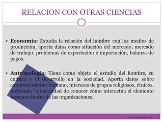 RELACION CON OTRAS CIENCIAS 
 Economía: Estudia la relación del hombre con los medios de 
producción, aporta datos como situación del mercado, mercado 
de trabajo, problemas de exportación e importación, balanza de 
pagos. 
 Antropología: Tiene como objeto el estudio del hombre, su 
cultura y el desarrollo en la sociedad. Aporta datos sobre 
comportamiento humano, intereses de grupos religiosos, étnicos, 
indicando la necesidad de conocer cómo interactúa el elemento 
humano dentro de las organizaciones. 
www.themegallery.com 
 