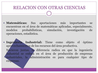 RELACION CON OTRAS CIENCIAS 
 Matemáticas: Sus aportaciones más importantes se 
encuentran en el área de matemáticas aplicadas, especialmente, 
modelos probabilísticas, simulación, investigación de 
operaciones, estadística. 
 Ingeniería Industrial: Tiene como objeto el óptimo 
aprovechamientos de los recursos del área productiva. 
Nacieron juntas, la diferencia radica en que la ingeniería 
industrial se enfoca en el área de producción de empresas 
industriales, la administración es para cualquier tipo de 
empresas. 
 
