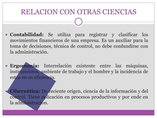 RELACION CON OTRAS CIENCIAS 
 Contabilidad: Se utiliza para registrar y clasificar los 
movimientos financieros de una empresa. Es un auxiliar para la 
toma de decisiones, técnica de control, no debe confundirse con 
la administración. 
 Ergonomía: Interrelación existente entre las máquinas, 
instrumentos, ambiente de trabajo y el hombre y la incidencia de 
estos en su eficiencia. 
 Cibernética: De reciente origen, ciencia de la información y del 
control. Tiene aplicación en procesos productivos y por ende en 
la administración. 
 