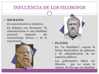 INFLUENCIA DE LOS FILOSOFOS 
 SOCRATES: 
El conocimientos es subjetivo. 
En diálogos con Nicómaco: “la 
administración es una habilidad 
personal separada del 
conocimiento técnico y de la 
experiencia” 
 PLATON: 
En “La República”, expone la 
forma democrática de gobierno 
y de administración de los 
negocios públicos. 
Los gobernantes deben ser 
filósofos que no amen la 
riqueza. Se dice que era idealista 
 