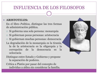 INFLUENCIA DE LOS FILOSOFOS 
 ARISTOTELES: 
En el libro Política, distingue las tres formas 
de administración pública. 
 Si gobierna una sola persona: monarquía 
 Si gobiernan pocas personas: aristocracia 
 Si gobiernan muchas personas: democracia 
La degradación de la monarquía es la tiranía, 
la de la aristocracia es la oligarquía y la 
corrupción de la democracia es la 
oclocracia 
Distingue entre Estado y Gobierno y propone 
la separación de poderes. 
Critica a Platón por pasar del concepto de 
individuo a aldea sin considerar la familia. 
 