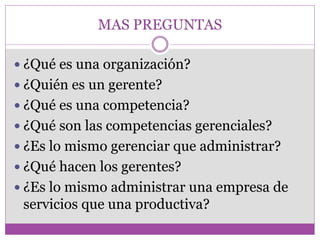 MAS PREGUNTAS 
 ¿Qué es una organización? 
 ¿Quién es un gerente? 
 ¿Qué es una competencia? 
 ¿Qué son las competencias gerenciales? 
 ¿Es lo mismo gerenciar que administrar? 
 ¿Qué hacen los gerentes? 
 ¿Es lo mismo administrar una empresa de 
servicios que una productiva? 
 