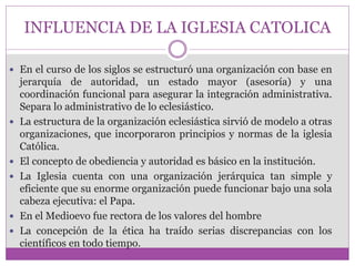 INFLUENCIA DE LA IGLESIA CATOLICA 
 En el curso de los siglos se estructuró una organización con base en 
jerarquía de autoridad, un estado mayor (asesoría) y una 
coordinación funcional para asegurar la integración administrativa. 
Separa lo administrativo de lo eclesiástico. 
 La estructura de la organización eclesiástica sirvió de modelo a otras 
organizaciones, que incorporaron principios y normas de la iglesia 
Católica. 
 El concepto de obediencia y autoridad es básico en la institución. 
 La Iglesia cuenta con una organización jerárquica tan simple y 
eficiente que su enorme organización puede funcionar bajo una sola 
cabeza ejecutiva: el Papa. 
 En el Medioevo fue rectora de los valores del hombre 
 La concepción de la ética ha traído serias discrepancias con los 
científicos en todo tiempo. 
 