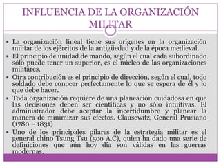 INFLUENCIA DE LA ORGANIZACIÓN 
MILITAR 
 La organización lineal tiene sus orígenes en la organización 
militar de los ejércitos de la antigüedad y de la época medieval. 
 El principio de unidad de mando, según el cual cada subordinado 
sólo puede tener un superior, es el núcleo de las organizaciones 
militares. 
 Otra contribución es el principio de dirección, según el cual, todo 
soldado debe conocer perfectamente lo que se espera de él y lo 
que debe hacer. 
 Toda organización requiere de una planeación cuidadosa en que 
las decisiones deben ser científicas y no sólo intuitivas. El 
administrador debe aceptar la incertidumbre y planear la 
manera de minimizar sus efectos. Clausewitz, General Prusiano 
(1780 – 1831) 
 Uno de los principales pilares de la estrategia militar es el 
general chino Tsung Tsu (5oo A.C), quien ha dado una serie de 
definiciones que aún hoy día son válidas en las guerras 
modernas. 
 