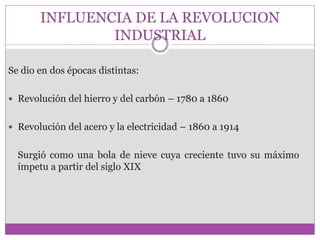 INFLUENCIA DE LA REVOLUCION 
INDUSTRIAL 
Se dio en dos épocas distintas: 
 Revolución del hierro y del carbón – 1780 a 1860 
 Revolución del acero y la electricidad – 1860 a 1914 
Surgió como una bola de nieve cuya creciente tuvo su máximo 
ímpetu a partir del siglo XIX 
 