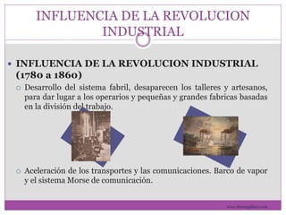 INFLUENCIA DE LA REVOLUCION 
INDUSTRIAL 
 INFLUENCIA DE LA REVOLUCION INDUSTRIAL 
(1780 a 1860) 
 Desarrollo del sistema fabril, desaparecen los talleres y artesanos, 
para dar lugar a los operarios y pequeñas y grandes fabricas basadas 
en la división del trabajo. 
 Aceleración de los transportes y las comunicaciones. Barco de vapor 
y el sistema Morse de comunicación. 
www.themegallery.com 
 