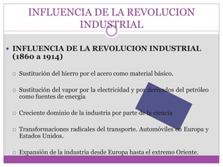 INFLUENCIA DE LA REVOLUCION 
INDUSTRIAL 
 INFLUENCIA DE LA REVOLUCION INDUSTRIAL 
(1860 a 1914) 
 Sustitución del hierro por el acero como material básico. 
 Sustitución del vapor por la electricidad y por derivados del petróleo 
como fuentes de energía 
 Creciente dominio de la industria por parte de la ciencia 
 Transformaciones radicales del transporte. Automóviles en Europa y 
Estados Unidos. 
 Expansión de la industria desde Europa hasta el extremo Oriente. 
 