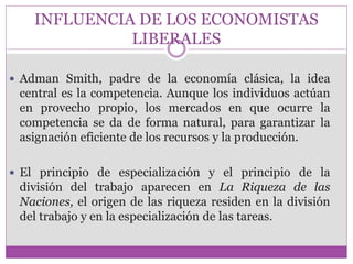INFLUENCIA DE LOS ECONOMISTAS 
LIBERALES 
 Adman Smith, padre de la economía clásica, la idea 
central es la competencia. Aunque los individuos actúan 
en provecho propio, los mercados en que ocurre la 
competencia se da de forma natural, para garantizar la 
asignación eficiente de los recursos y la producción. 
 El principio de especialización y el principio de la 
división del trabajo aparecen en La Riqueza de las 
Naciones, el origen de las riqueza residen en la división 
del trabajo y en la especialización de las tareas. 
 