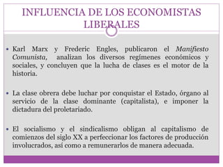 INFLUENCIA DE LOS ECONOMISTAS 
LIBERALES 
 Karl Marx y Frederic Engles, publicaron el Manifiesto 
Comunista, analizan los diversos regímenes económicos y 
sociales, y concluyen que la lucha de clases es el motor de la 
historia. 
 La clase obrera debe luchar por conquistar el Estado, órgano al 
servicio de la clase dominante (capitalista), e imponer la 
dictadura del proletariado. 
 El socialismo y el sindicalismo obligan al capitalismo de 
comienzos del siglo XX a perfeccionar los factores de producción 
involucrados, así como a remunerarlos de manera adecuada. 
 