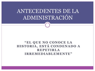 ANTECEDENTES DE LA 
ADMINISTRACIÓN 
“ E L QU E N O C ON O C E L A 
HISTORIA, ESTÁ CONDENADO A 
REPETIRLA 
I R R EMED I A B L EMEN T E ” 
 